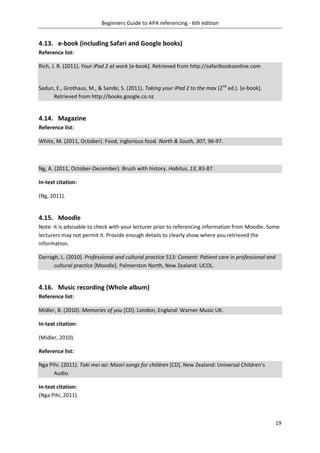 Beginners Guide to APA referencing - 6th edition
19
4.13. e-book (including Safari and Google books)
Reference list:
Rich, J. R. (2011). Your iPad 2 at work [e-book]. Retrieved from http://safaribooksonline.com
Sadun, E., Grothaus, M., & Sande, S. (2011). Taking your iPad 2 to the max (2nd
ed.). [e-book].
Retrieved from http://books.google.co.nz
4.14. Magazine
Reference list:
White, M. (2011, October). Food, inglorious food. North & South, 307, 96-97.
Ng, A. (2011, October-December). Brush with history. Habitus, 13, 83-87.
In-text citation:
(Ng, 2011).
4.15. Moodle
Note: It is advisable to check with your lecturer prior to referencing information from Moodle. Some
lecturers may not permit it. Provide enough details to clearly show where you retrieved the
information.
Darragh, L. (2010). Professional and cultural practice 513: Consent: Patient care in professional and
cultural practice [Moodle]. Palmerston North, New Zealand: UCOL.
4.16. Music recording (Whole album)
Reference list:
Midler, B. (2010). Memories of you [CD]. London, England: Warner Music UK.
In-text citation:
(Midler, 2010).
Reference list:
Nga Pihi. (2011). Taki mei ao: Maori songs for children [CD]. New Zealand: Universal Children’s
Audio.
In-text citation:
(Nga Pihi, 2011).
 