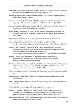 Beginners Guide to APA referencing - 6th edition
23
elearningNZ. (2009, January 26). Learning in the 21st
century: Part 1: What is e-learning? [Video file].
Retrieved from http://www.youtube.com/watch?v=IKwLERpP78w
Flanagan, A., & Philipson, A. (Series producers & directors). (2011). 24 hours in A & E [Television
series]. Belfast, Ireland: Channel 4.
Gabbett, T., Jenkins, D., & Abernethy, B. (2010). Physical collisions and injury during professional
rugby league skills training. Journal of Science and Medicine in Sport, 13(6), 578-583.
Gardiner, A., Curtis, C., & Michael, E. (Producers), & Waititi, T. (Director). (2010). Boy: Welcome to
my interesting world [DVD]. New Zealand: Transmission.
Huy, C., Becker, S., Gomolinsky, U., Klein, T., & Thiel, A. (2008). Health, medical risk factors and
bicycle use in everyday life in the over-50 population. Journal of Aging & Physical Activity,
16(4), 454-464.
Little blue penguins homeward bound. (2011, November 23). Manawatu Standard, p. 5.
Liz and Ellory. (2011, January 19). The day of dread(s) [Blog post]. Retrieved from
http://www.travelblog.org/Oceania/Australia/Victoria/Melbourne/St-Kilda/blog-669396.html
MacColl, F., Ker, I., Huband, A., Veith, G., & Taylor, J. (2009, November 12-13). Minimising
pedestrian-cyclist conflict on paths. Paper presented at the Seventh New Zealand Cycling
Conference, New Plymouth, New Zealand. Retrieved from
http://cyclingconf.org.nz/system/files/NZCyclingConf09_2A_MacColl_PedCycleConflicts.pdf
Mann, D. L. (2010). Vision and expertise for interceptive actions in sport (Doctoral
dissertation, The University of New South Wales, Sydney, Australia). Retrieved
fromhttp://handle.unsw.edu.au/1959.4/44704
Marshall, M., Carter, B., Rose, K., & Brotherton, A. (2009). Living with type 1 diabetes: Perceptions of
children and their parents. Journal of Clinical Nursing, 18(12), 1703-1710. Retrieved from
http://www.wiley.com/bw/journal.asp?ref=0962-1067
Matthews, L. (2011, November 23). Foodbanks urge public to give generously. Manawatu Standard,
p. 4.
MidCentral District Health Board. (2008). District annual plan 2008/09. Palmerston North, New
Zealand: Author.
Midler, B. (2010). The folks who live on the hill. On Memories of you [CD]. London, England: Warner
Music UK.
Midler, B. (2010). Memories of you [CD]. London, England: Warner Music UK.
Mikosch, P., Hadrawa, T., Laubreiter, K., Brandl, J., Pilz, J., Stettner, H., & Grimm, G. (2010).
Effectiveness of respiratory-sinus-arrhythmia biofeedback on state-anxiety in patients
undergoing coronary angiography. Journal of Advanced Nursing, 66(5), 1101-1110.
Ministry of Health. (2007). Looking at long-term residential care in a rest home or hospital: What you
need to know. Wellington, New Zealand: Author.
 