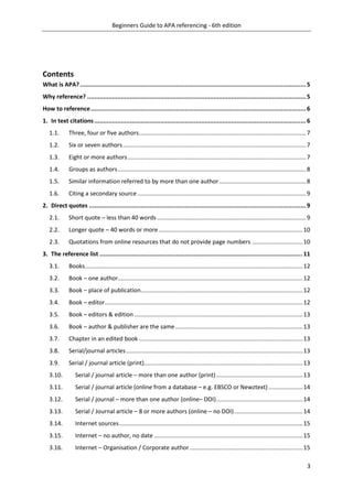 Beginners Guide to APA referencing - 6th edition
3
Contents
What is APA?...............................................................................................................................5
Why reference? ...........................................................................................................................5
How to reference.........................................................................................................................6
1. In text citations.......................................................................................................................6
1.1. Three, four or five authors......................................................................................................7
1.2. Six or seven authors................................................................................................................7
1.3. Eight or more authors.............................................................................................................7
1.4. Groups as authors...................................................................................................................8
1.5. Similar information referred to by more than one author.....................................................8
1.6. Citing a secondary source .......................................................................................................9
2. Direct quotes ..........................................................................................................................9
2.1. Short quote – less than 40 words ...........................................................................................9
2.2. Longer quote – 40 words or more ........................................................................................10
2.3. Quotations from online resources that do not provide page numbers ...............................10
3. The reference list .................................................................................................................. 11
3.1. Books.....................................................................................................................................12
3.2. Book – one author.................................................................................................................12
3.3. Book – place of publication...................................................................................................12
3.4. Book – editor.........................................................................................................................12
3.5. Book – editors & edition .......................................................................................................13
3.6. Book – author & publisher are the same..............................................................................13
3.7. Chapter in an edited book ....................................................................................................13
3.8. Serial/journal articles............................................................................................................13
3.9. Serial / journal article (print).................................................................................................13
3.10. Serial / journal article – more than one author (print).....................................................13
3.11. Serial / journal article (online from a database – e.g. EBSCO or Newztext).....................14
3.12. Serial / journal – more than one author (online– DOI).....................................................14
3.13. Serial / Journal article – 8 or more authors (online – no DOI)..........................................14
3.14. Internet sources................................................................................................................15
3.15. Internet – no author, no date ...........................................................................................15
3.16. Internet – Organisation / Corporate author .....................................................................15
 