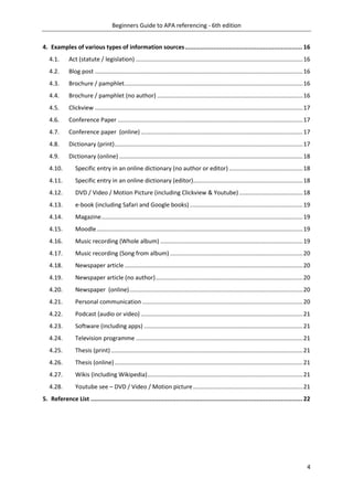 Beginners Guide to APA referencing - 6th edition
4
4. Examples of various types of information sources.................................................................. 16
4.1. Act (statute / legislation) ......................................................................................................16
4.2. Blog post ...............................................................................................................................16
4.3. Brochure / pamphlet.............................................................................................................16
4.4. Brochure / pamphlet (no author) .........................................................................................16
4.5. Clickview ...............................................................................................................................17
4.6. Conference Paper .................................................................................................................17
4.7. Conference paper (online)...................................................................................................17
4.8. Dictionary (print)...................................................................................................................17
4.9. Dictionary (online) ................................................................................................................18
4.10. Specific entry in an online dictionary (no author or editor) .............................................18
4.11. Specific entry in an online dictionary (editor)...................................................................18
4.12. DVD / Video / Motion Picture (including Clickview & Youtube).......................................18
4.13. e-book (including Safari and Google books) .....................................................................19
4.14. Magazine...........................................................................................................................19
4.15. Moodle..............................................................................................................................19
4.16. Music recording (Whole album) .......................................................................................19
4.17. Music recording (Song from album) .................................................................................20
4.18. Newspaper article.............................................................................................................20
4.19. Newspaper article (no author)..........................................................................................20
4.20. Newspaper (online)..........................................................................................................20
4.21. Personal communication ..................................................................................................20
4.22. Podcast (audio or video) ...................................................................................................21
4.23. Software (including apps) .................................................................................................21
4.24. Television programme ......................................................................................................21
4.25. Thesis (print) .....................................................................................................................21
4.26. Thesis (online)...................................................................................................................21
4.27. Wikis (including Wikipedia)...............................................................................................21
4.28. Youtube see – DVD / Video / Motion picture...................................................................21
5. Reference List ....................................................................................................................... 22
 