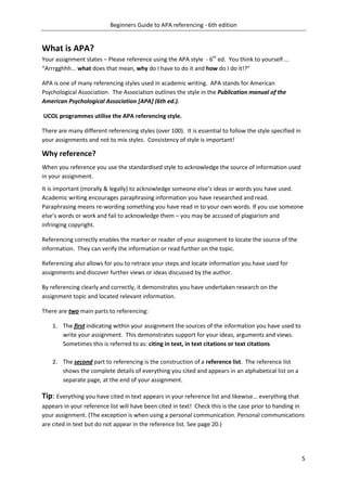 Beginners Guide to APA referencing - 6th edition
5
What is APA?
Your assignment states – Please reference using the APA style - 6th
ed. You think to yourself ...
“Arrrgghhh... what does that mean, why do I have to do it and how do I do it!?”
APA is one of many referencing styles used in academic writing. APA stands for American
Psychological Association. The Association outlines the style in the Publication manual of the
American Psychological Association [APA] (6th ed.).
UCOL programmes utilise the APA referencing style.
There are many different referencing styles (over 100). It is essential to follow the style specified in
your assignments and not to mix styles. Consistency of style is important!
Why reference?
When you reference you use the standardised style to acknowledge the source of information used
in your assignment.
It is important (morally & legally) to acknowledge someone else’s ideas or words you have used.
Academic writing encourages paraphrasing information you have researched and read.
Paraphrasing means re-wording something you have read in to your own words. If you use someone
else’s words or work and fail to acknowledge them – you may be accused of plagiarism and
infringing copyright.
Referencing correctly enables the marker or reader of your assignment to locate the source of the
information. They can verify the information or read further on the topic.
Referencing also allows for you to retrace your steps and locate information you have used for
assignments and discover further views or ideas discussed by the author.
By referencing clearly and correctly, it demonstrates you have undertaken research on the
assignment topic and located relevant information.
There are two main parts to referencing:
1. The first indicating within your assignment the sources of the information you have used to
write your assignment. This demonstrates support for your ideas, arguments and views.
Sometimes this is referred to as: citing in text, in text citations or text citations
2. The second part to referencing is the construction of a reference list. The reference list
shows the complete details of everything you cited and appears in an alphabetical list on a
separate page, at the end of your assignment.
Tip: Everything you have cited in text appears in your reference list and likewise... everything that
appears in your reference list will have been cited in text! Check this is the case prior to handing in
your assignment. (The exception is when using a personal communication. Personal communications
are cited in text but do not appear in the reference list. See page 20.)
 