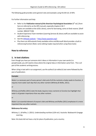 Beginners Guide to APA referencing - 6th edition
6
The following guide provides some general rules and examples using the 6th ed. of APA.
For further information and help:
 Refer to the Publication manual of the American Psychological Association (6th
ed.) [from
here on referred to as the APA manual], especially chapters 6 & 7.
Copies are available at the UCOL Library, some for borrowing, some on Desk reserve. [Shelf
number: 808.027 PUB]
 Student Experience Team members (Learning Services & Library staff) are available to assist
with referencing
 See the APAstyle website ( http://www.apastyle.org/)
 Plus there are APA wizards freely available online and Microsoft Word provides a built-in
referencing function (Note: some editing maybe required when using these tools)
How to reference
1. In text citations
Even though you have put someone else’s ideas or information in your own words (i.e.
paraphrased), you still need to show where the original idea or information came from. This is all
part of the academic writing process.
When citing in text with in an assignment, use the author/s (or editor/s) last name followed by the
year of publication.
Example:
Water is a necessary part of every person’s diet and of all the nutrients a body needs to function, it
requires more water each day than any other nutrient (Whitney & Rolfes, 2011).
or
Whitney and Rolfes (2011) state the body requires many nutrients to function but highlight that
water is of greater importance than any other nutrient.
or
Water is an essential element of anyone’s diet and Whitney and Rolfes (2011) emphasise it is more
important than any other nutrient.
Reference list entry:
Whitney, E., & Rolfes, S. (2011). Understanding nutrition (12th ed.). Australia: Wadsworth Cengage
Learning.
Note: this book did not have a city for place of publication, just a country.
 
