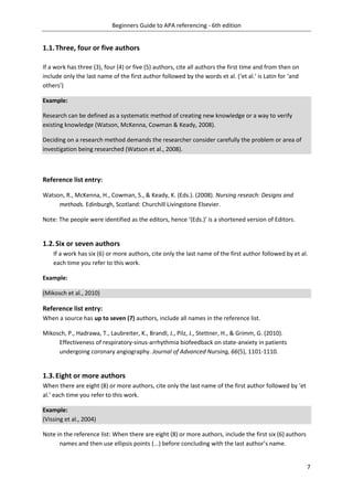 Beginners Guide to APA referencing - 6th edition
7
1.1.Three, four or five authors
If a work has three (3), four (4) or five (5) authors, cite all authors the first time and from then on
include only the last name of the first author followed by the words et al. (‘et al.’ is Latin for ‘and
others’)
Example:
Research can be defined as a systematic method of creating new knowledge or a way to verify
existing knowledge (Watson, McKenna, Cowman & Keady, 2008).
Deciding on a research method demands the researcher consider carefully the problem or area of
investigation being researched (Watson et al., 2008).
Reference list entry:
Watson, R., McKenna, H., Cowman, S., & Keady, K. (Eds.). (2008). Nursing reseach: Designs and
methods. Edinburgh, Scotland: Churchill Livingstone Elsevier.
Note: The people were identified as the editors, hence ‘(Eds.)’ is a shortened version of Editors.
1.2.Six or seven authors
If a work has six (6) or more authors, cite only the last name of the first author followed by et al.
each time you refer to this work.
Example:
(Mikosch et al., 2010)
Reference list entry:
When a source has up to seven (7) authors, include all names in the reference list.
Mikosch, P., Hadrawa, T., Laubreiter, K., Brandl, J., Pilz, J., Stettner, H., & Grimm, G. (2010).
Effectiveness of respiratory-sinus-arrhythmia biofeedback on state-anxiety in patients
undergoing coronary angiography. Journal of Advanced Nursing, 66(5), 1101-1110.
1.3.Eight or more authors
When there are eight (8) or more authors, cite only the last name of the first author followed by ‘et
al.’ each time you refer to this work.
Example:
(Vissing et al., 2004)
Note in the reference list: When there are eight (8) or more authors, include the first six (6) authors
names and then use ellipsis points (...) before concluding with the last author’s name.
 