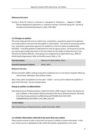 Beginners Guide to APA referencing - 6th edition
8
Reference list entry:
Vissing, K., Brink, M., Lonbro, S., Sorensen, H., Overgaard, K., Danborg, K., ... Aagaard, P. (2008).
Muscle adaptations to plyometric vs. resistance training in untrained young men. Journal of
Strength and Conditioning Research, 22(6), 1799-1810.
1.4.Groups as authors
The names of groups that serve as authors (e.g., corporations, associations, government agencies)
are usually written in full each time they appear in a text citation. The names of some group authors
(e.g., associations, government agencies) are spelled out in the first citation and abbreviated
thereafter. In deciding whether to abbreviate the name of a group author, use the general rule that
you need to give enough information in the text citation for the reader to locate the entry in the
reference list without difficulty. Some groups are recognised by an abbreviation (e.g., WHO for
World Health Organisation). Refer to the APA manual, 2010, p. 176.
First text citation: (Ministry of Health [MOH], 2007).
Second & subsequent citations: (MOH, 2007).
Reference list entry:
Ministry of Health. (2007). Looking at long-term residential care in a rest home or hospital: What you
need to know. Wellington, New Zealand: Author.
Note: If the author and publisher are the same – Author – can be used to indicate the publisher in
place of the full name. See the example above.
Group as author no abbreviation
New Zealand House of Representatives, Health Committee. (2007, August). Inquiry into obesity and
type 2 diabetes in New Zealand: Report presented to the House of Representatives. Retrieved
from http://www.parliament.nz/NR/rdonlyres/47F52D0D-0132-42EF-A297-
6AB08980C0EA/61821/DBSCH_SCR_3868_5335.pdf
In-text citation:
(New Zealand House of Representatives, Health Committee, 2007).
1.5.Similar information referred to by more than one author
There may be occasion to refer to more than one source in relation to similar information. In this
case, list the sources in alphabetical order within the brackets, separated by a semi-colon.
 