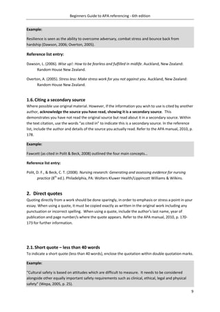 Beginners Guide to APA referencing - 6th edition
9
Example:
Resilience is seen as the ability to overcome adversary, combat stress and bounce back from
hardship (Dawson, 2006; Overton, 2005).
Reference list entry:
Dawson, L. (2006). Wise up!: How to be fearless and fulfilled in midlife. Auckland, New Zealand:
Random House New Zealand.
Overton, A. (2005). Stress less: Make stress work for you not against you. Auckland, New Zealand:
Random House New Zealand.
1.6.Citing a secondary source
Where possible use original material. However, if the information you wish to use is cited by another
author, acknowledge the source you have read, showing it is a secondary source. This
demonstrates you have not read the original source but read about it in a secondary source. Within
the text citation, use the words “as cited in” to indicate this is a secondary source. In the reference
list, include the author and details of the source you actually read. Refer to the APA manual, 2010, p.
178.
Example:
Fawcett (as cited in Polit & Beck, 2008) outlined the four main concepts…
Reference list entry:
Polit, D. F., & Beck, C. T. (2008). Nursing research: Generating and assessing evidence for nursing
practice (8th
ed.). Philadelphia, PA: Wolters Kluwer Health/Lippincott Williams & Wilkins.
2. Direct quotes
Quoting directly from a work should be done sparingly, in order to emphasis or stress a point in your
essay. When using a quote, it must be copied exactly as written in the original work including any
punctuation or incorrect spelling. When using a quote, include the author’s last name, year of
publication and page number/s where the quote appears. Refer to the APA manual, 2010, p. 170-
173 for further information.
2.1.Short quote – less than 40 words
To indicate a short quote (less than 40 words), enclose the quotation within double quotation marks.
Example:
“Cultural safety is based on attitudes which are difficult to measure. It needs to be considered
alongside other equally important safety requirements such as clinical, ethical, legal and physical
safety” (Wepa, 2005, p. 25).
 