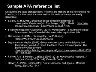 Sample APA reference list
All sources are listed alphabetically. Note that the first line of the reference is not
indented, but subsequent lines are, so that the authors’ names are easily
identifiable
• Bradley, C. H. (2015). Evidential issues concerning patients of
homeopathy. Psychoanalytic Psychology, 28(4), 122–141. https://doi-
org.ezproxy.mdx.ac.uk/10.1037/0736-9735.25.1.122
• British Homeopathic Association. (2015). Homeopathy - a healthcare choice
for everyone. https://www.britishhomeopathic.org/testimonials
• Carmichael, B. (2014). Homeopathy. Oat Publishing.
https://www.amazon.co.uk/DU1029z
• Department of Health. (2017). Government response to the Science and
Technology Committee report ‘Evidence check 2: Homeopathy’. The
Stationery Office Limited.
https://assets.publishing.service.gov.uk/government/uploads/file/216053
/dh_117811.pdf
• Farrow, P. S., & Morgan, L. (Eds.). (2009–2012). Homeopathic medicine: A
history and study (Vols. 1–4). Greenlife Books.
• Harvey, A. (2016). Homeopathy: New evidence for and against. Medicine
Today, 29(4), 503–543.
 