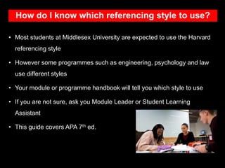 How do I know which referencing style to use?
• Most students at Middlesex University are expected to use the Harvard
referencing style
• However some programmes such as engineering, psychology and law
use different styles
• Your module or programme handbook will tell you which style to use
• If you are not sure, ask you Module Leader or Student Learning
Assistant
• This guide covers APA 7th ed.
 