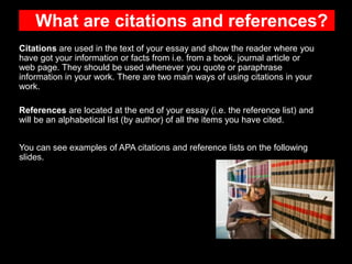 What are citations and references?
Citations are used in the text of your essay and show the reader where you
have got your information or facts from i.e. from a book, journal article or
web page. They should be used whenever you quote or paraphrase
information in your work. There are two main ways of using citations in your
work.
References are located at the end of your essay (i.e. the reference list) and
will be an alphabetical list (by author) of all the items you have cited.
You can see examples of APA citations and reference lists on the following
slides.
 