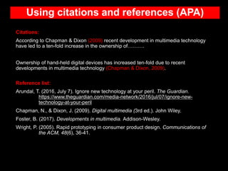 Using citations and references (APA)
Citations:
According to Chapman & Dixon (2009) recent development in multimedia technology
have led to a ten-fold increase in the ownership of……….
Ownership of hand-held digital devices has increased ten-fold due to recent
developments in multimedia technology (Chapman & Dixon, 2009).
Reference list:
Arundal, T. (2016, July 7). Ignore new technology at your peril. The Guardian.
https://www.theguardian.com/media-network/2016/jul/07/ignore-new-
technology-at-your-peril
Chapman, N., & Dixon, J. (2009). Digital multimedia (3rd ed.). John Wiley.
Foster, B. (2017). Developments in multimedia. Addison-Wesley.
Wright, P. (2005). Rapid prototyping in consumer product design. Communications of
the ACM, 48(6), 36-41.
 