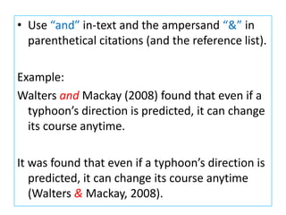 • Use “and” in-text and the ampersand “&” in
parenthetical citations (and the reference list).
Example:
Walters and Mackay (2008) found that even if a
typhoon’s direction is predicted, it can change
its course anytime.
It was found that even if a typhoon’s direction is
predicted, it can change its course anytime
(Walters & Mackay, 2008).
 