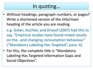 In quoting…
• Without headings, paragraph numbers, or pages?
Write a shortened version of the title/main
heading of the article you are reading.
e.g. Golan, Kuchler, and Krissof (2007) had this to
say, “Empirical studies have found mixed results
on the…and changing consumption behaviour”
(“Mandatory Labeling Has Targeted”, para. 4).
• For this, the complete title is “Mandatory
Labeling Has Targeted Information Gaps and
Social Objectives”.
 