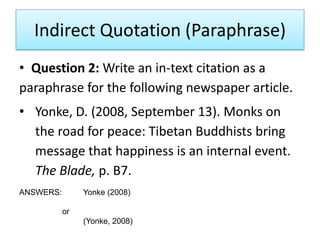 Indirect Quotation (Paraphrase)
• Question 2: Write an in-text citation as a
paraphrase for the following newspaper article.
• Yonke, D. (2008, September 13). Monks on
the road for peace: Tibetan Buddhists bring
message that happiness is an internal event.
The Blade, p. B7.
ANSWERS: Yonke (2008)
or
(Yonke, 2008)
 