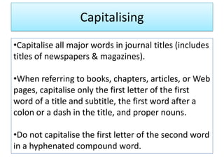Capitalising
•Capitalise all major words in journal titles (includes
titles of newspapers & magazines).
•When referring to books, chapters, articles, or Web
pages, capitalise only the first letter of the first
word of a title and subtitle, the first word after a
colon or a dash in the title, and proper nouns.
•Do not capitalise the first letter of the second word
in a hyphenated compound word.
 