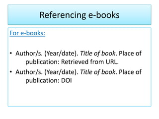 Referencing e-books
For e-books:
• Author/s. (Year/date). Title of book. Place of
publication: Retrieved from URL.
• Author/s. (Year/date). Title of book. Place of
publication: DOI
 