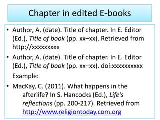 Chapter in edited E-books
• Author, A. (date). Title of chapter. In E. Editor
(Ed.), Title of book (pp. xx–xx). Retrieved from
http://xxxxxxxxx
• Author, A. (date). Title of chapter. In E. Editor
(Ed.), Title of book (pp. xx–xx). doi:xxxxxxxxxx
Example:
• MacKay, C. (2011). What happens in the
afterlife? In S. Hancocks (Ed.), Life’s
reflections (pp. 200-217). Retrieved from
http://www.religiontoday.com.org
 