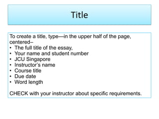 Title
To create a title, type—in the upper half of the page,
centered–
• The full title of the essay,
• Your name and student number
• JCU Singapore
• Instructor‘s name
• Course title
• Due date
• Word length
CHECK with your instructor about specific requirements.
 