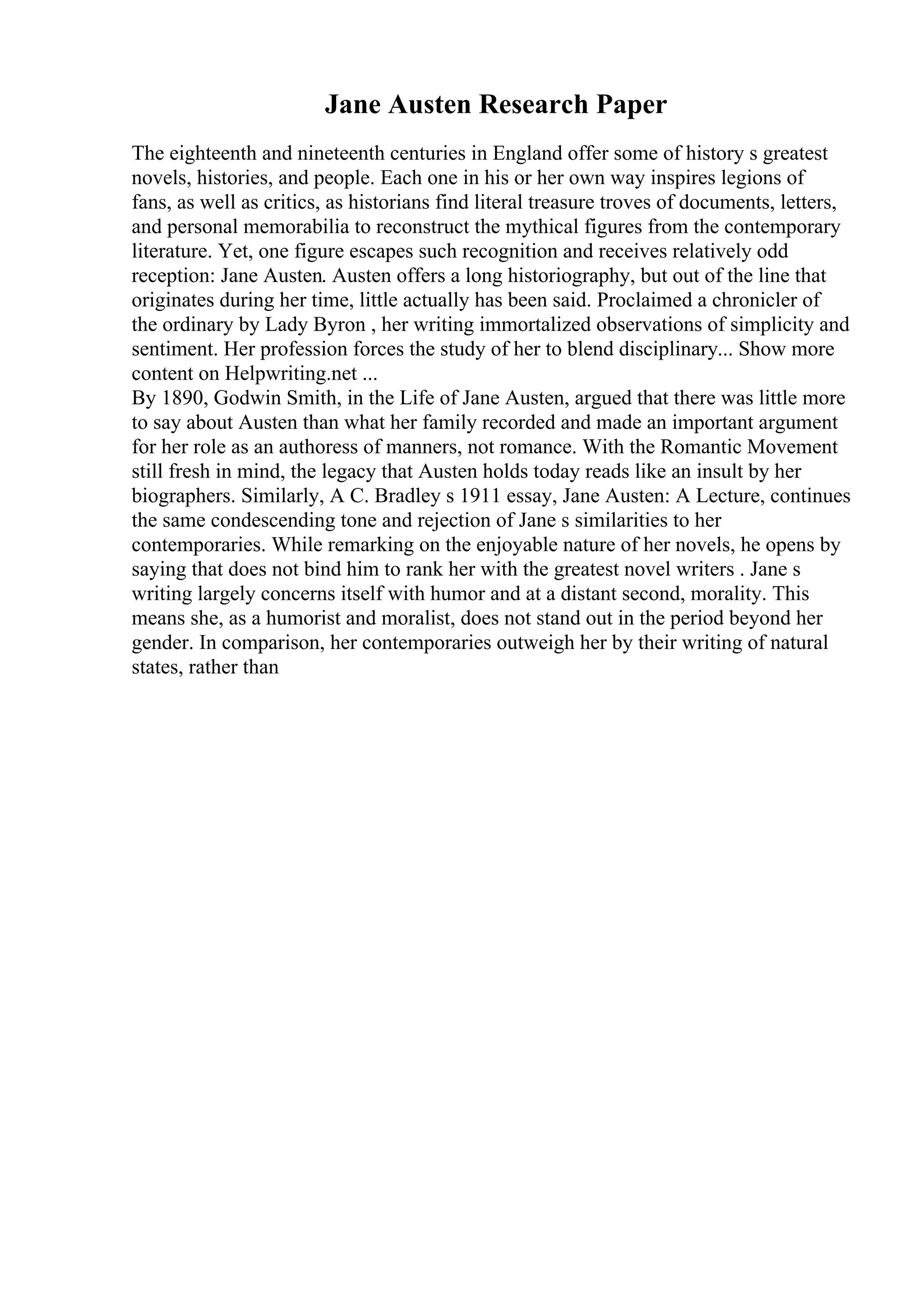 Jane Austen Research Paper
The eighteenth and nineteenth centuries in England offer some of history s greatest
novels, histories, and people. Each one in his or her own way inspires legions of
fans, as well as critics, as historians find literal treasure troves of documents, letters,
and personal memorabilia to reconstruct the mythical figures from the contemporary
literature. Yet, one figure escapes such recognition and receives relatively odd
reception: Jane Austen. Austen offers a long historiography, but out of the line that
originates during her time, little actually has been said. Proclaimed a chronicler of
the ordinary by Lady Byron , her writing immortalized observations of simplicity and
sentiment. Her profession forces the study of her to blend disciplinary... Show more
content on Helpwriting.net ...
By 1890, Godwin Smith, in the Life of Jane Austen, argued that there was little more
to say about Austen than what her family recorded and made an important argument
for her role as an authoress of manners, not romance. With the Romantic Movement
still fresh in mind, the legacy that Austen holds today reads like an insult by her
biographers. Similarly, A C. Bradley s 1911 essay, Jane Austen: A Lecture, continues
the same condescending tone and rejection of Jane s similarities to her
contemporaries. While remarking on the enjoyable nature of her novels, he opens by
saying that does not bind him to rank her with the greatest novel writers . Jane s
writing largely concerns itself with humor and at a distant second, morality. This
means she, as a humorist and moralist, does not stand out in the period beyond her
gender. In comparison, her contemporaries outweigh her by their writing of natural
states, rather than
 