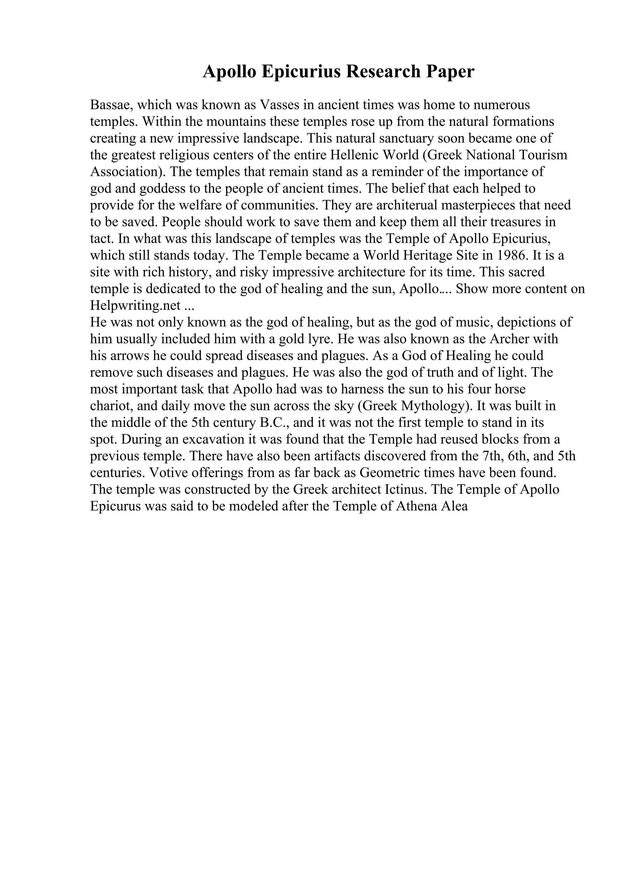 Apollo Epicurius Research Paper
Bassae, which was known as Vasses in ancient times was home to numerous
temples. Within the mountains these temples rose up from the natural formations
creating a new impressive landscape. This natural sanctuary soon became one of
the greatest religious centers of the entire Hellenic World (Greek National Tourism
Association). The temples that remain stand as a reminder of the importance of
god and goddess to the people of ancient times. The belief that each helped to
provide for the welfare of communities. They are architerual masterpieces that need
to be saved. People should work to save them and keep them all their treasures in
tact. In what was this landscape of temples was the Temple of Apollo Epicurius,
which still stands today. The Temple became a World Heritage Site in 1986. It is a
site with rich history, and risky impressive architecture for its time. This sacred
temple is dedicated to the god of healing and the sun, Apollo.... Show more content on
Helpwriting.net ...
He was not only known as the god of healing, but as the god of music, depictions of
him usually included him with a gold lyre. He was also known as the Archer with
his arrows he could spread diseases and plagues. As a God of Healing he could
remove such diseases and plagues. He was also the god of truth and of light. The
most important task that Apollo had was to harness the sun to his four horse
chariot, and daily move the sun across the sky (Greek Mythology). It was built in
the middle of the 5th century B.C., and it was not the first temple to stand in its
spot. During an excavation it was found that the Temple had reused blocks from a
previous temple. There have also been artifacts discovered from the 7th, 6th, and 5th
centuries. Votive offerings from as far back as Geometric times have been found.
The temple was constructed by the Greek architect Ictinus. The Temple of Apollo
Epicurus was said to be modeled after the Temple of Athena Alea
 