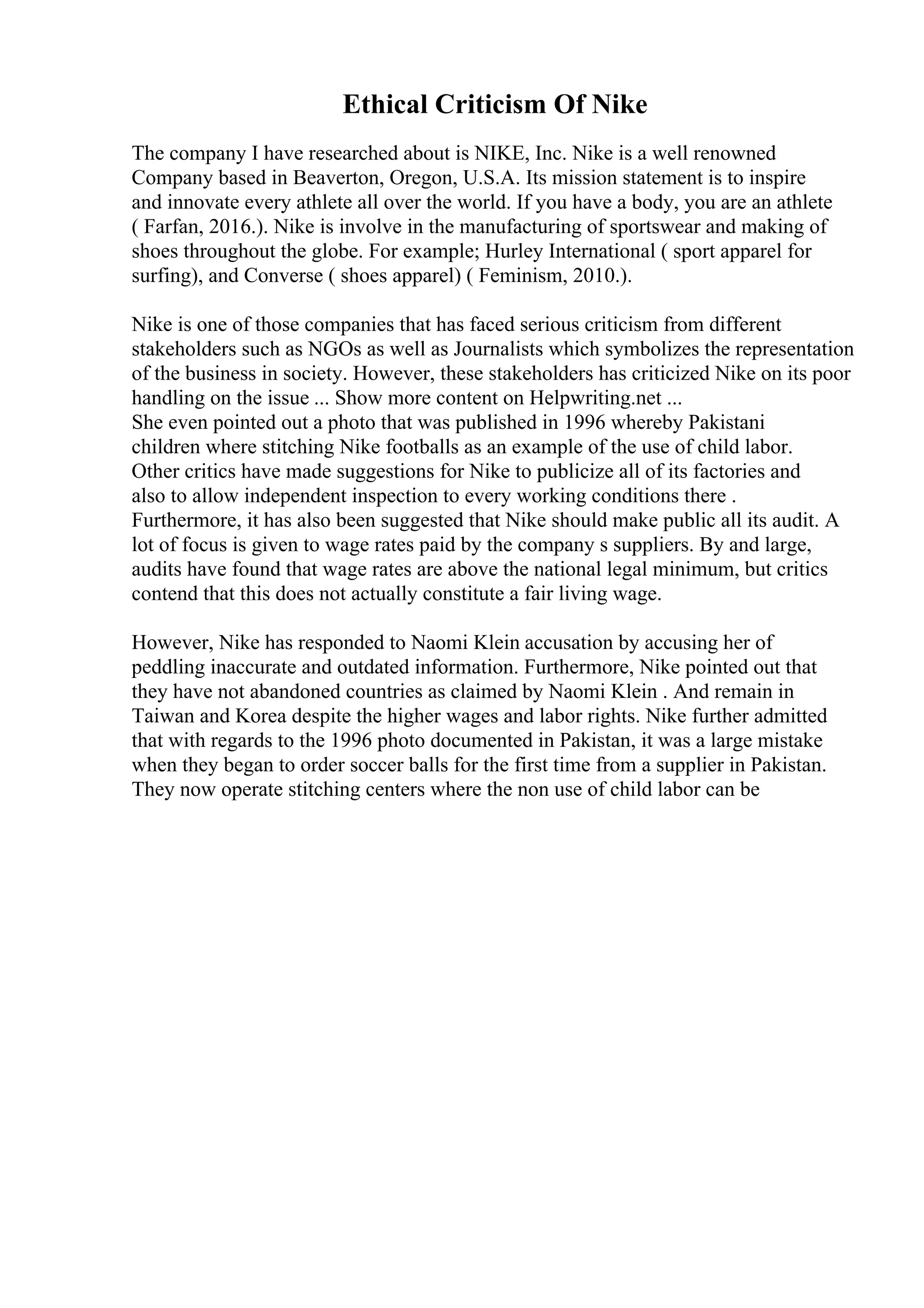 Ethical Criticism Of Nike
The company I have researched about is NIKE, Inc. Nike is a well renowned
Company based in Beaverton, Oregon, U.S.A. Its mission statement is to inspire
and innovate every athlete all over the world. If you have a body, you are an athlete
( Farfan, 2016.). Nike is involve in the manufacturing of sportswear and making of
shoes throughout the globe. For example; Hurley International ( sport apparel for
surfing), and Converse ( shoes apparel) ( Feminism, 2010.).
Nike is one of those companies that has faced serious criticism from different
stakeholders such as NGOs as well as Journalists which symbolizes the representation
of the business in society. However, these stakeholders has criticized Nike on its poor
handling on the issue ... Show more content on Helpwriting.net ...
She even pointed out a photo that was published in 1996 whereby Pakistani
children where stitching Nike footballs as an example of the use of child labor.
Other critics have made suggestions for Nike to publicize all of its factories and
also to allow independent inspection to every working conditions there .
Furthermore, it has also been suggested that Nike should make public all its audit. A
lot of focus is given to wage rates paid by the company s suppliers. By and large,
audits have found that wage rates are above the national legal minimum, but critics
contend that this does not actually constitute a fair living wage.
However, Nike has responded to Naomi Klein accusation by accusing her of
peddling inaccurate and outdated information. Furthermore, Nike pointed out that
they have not abandoned countries as claimed by Naomi Klein . And remain in
Taiwan and Korea despite the higher wages and labor rights. Nike further admitted
that with regards to the 1996 photo documented in Pakistan, it was a large mistake
when they began to order soccer balls for the first time from a supplier in Pakistan.
They now operate stitching centers where the non use of child labor can be
 