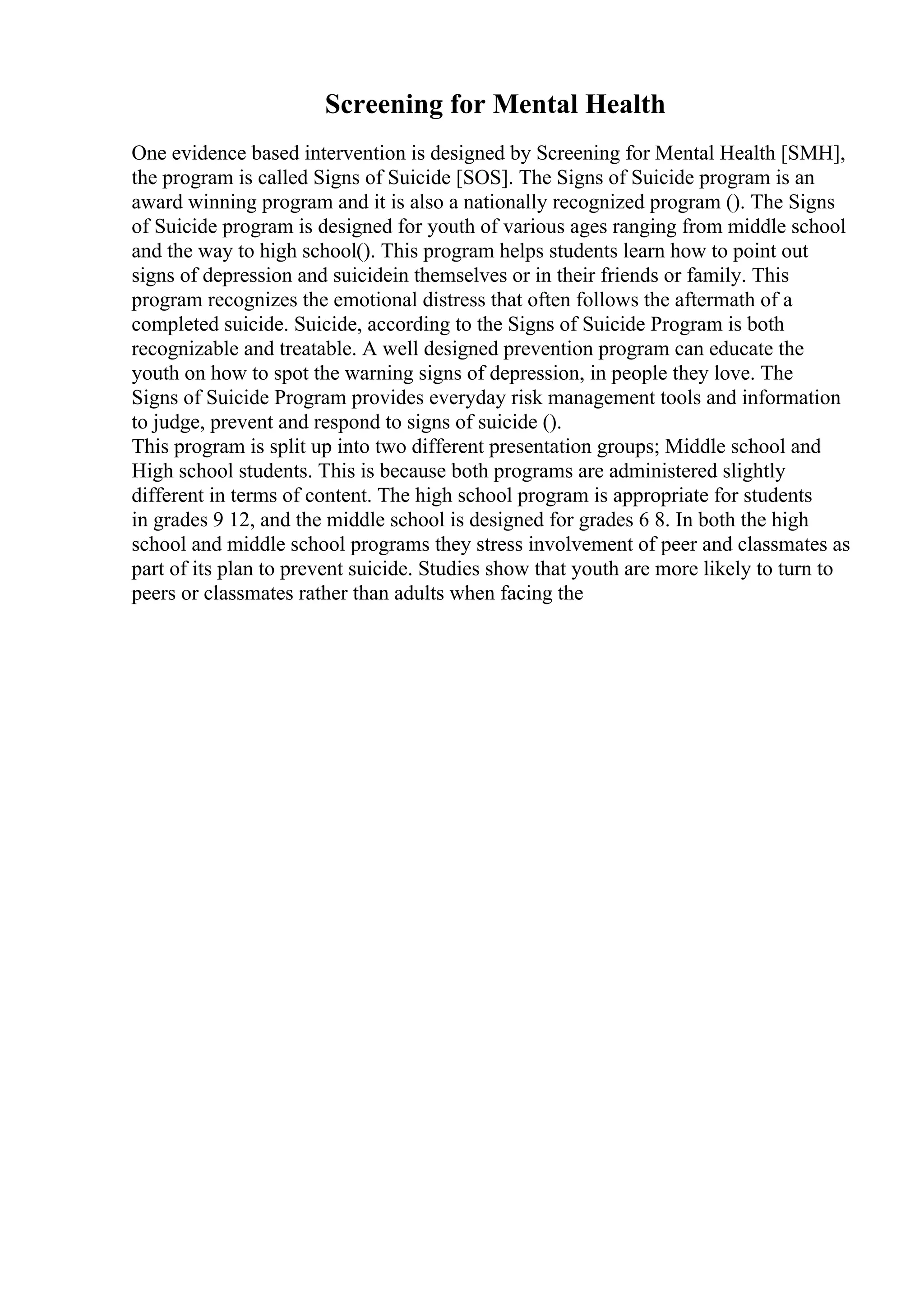 Screening for Mental Health
One evidence based intervention is designed by Screening for Mental Health [SMH],
the program is called Signs of Suicide [SOS]. The Signs of Suicide program is an
award winning program and it is also a nationally recognized program (). The Signs
of Suicide program is designed for youth of various ages ranging from middle school
and the way to high school(). This program helps students learn how to point out
signs of depression and suicidein themselves or in their friends or family. This
program recognizes the emotional distress that often follows the aftermath of a
completed suicide. Suicide, according to the Signs of Suicide Program is both
recognizable and treatable. A well designed prevention program can educate the
youth on how to spot the warning signs of depression, in people they love. The
Signs of Suicide Program provides everyday risk management tools and information
to judge, prevent and respond to signs of suicide ().
This program is split up into two different presentation groups; Middle school and
High school students. This is because both programs are administered slightly
different in terms of content. The high school program is appropriate for students
in grades 9 12, and the middle school is designed for grades 6 8. In both the high
school and middle school programs they stress involvement of peer and classmates as
part of its plan to prevent suicide. Studies show that youth are more likely to turn to
peers or classmates rather than adults when facing the
 