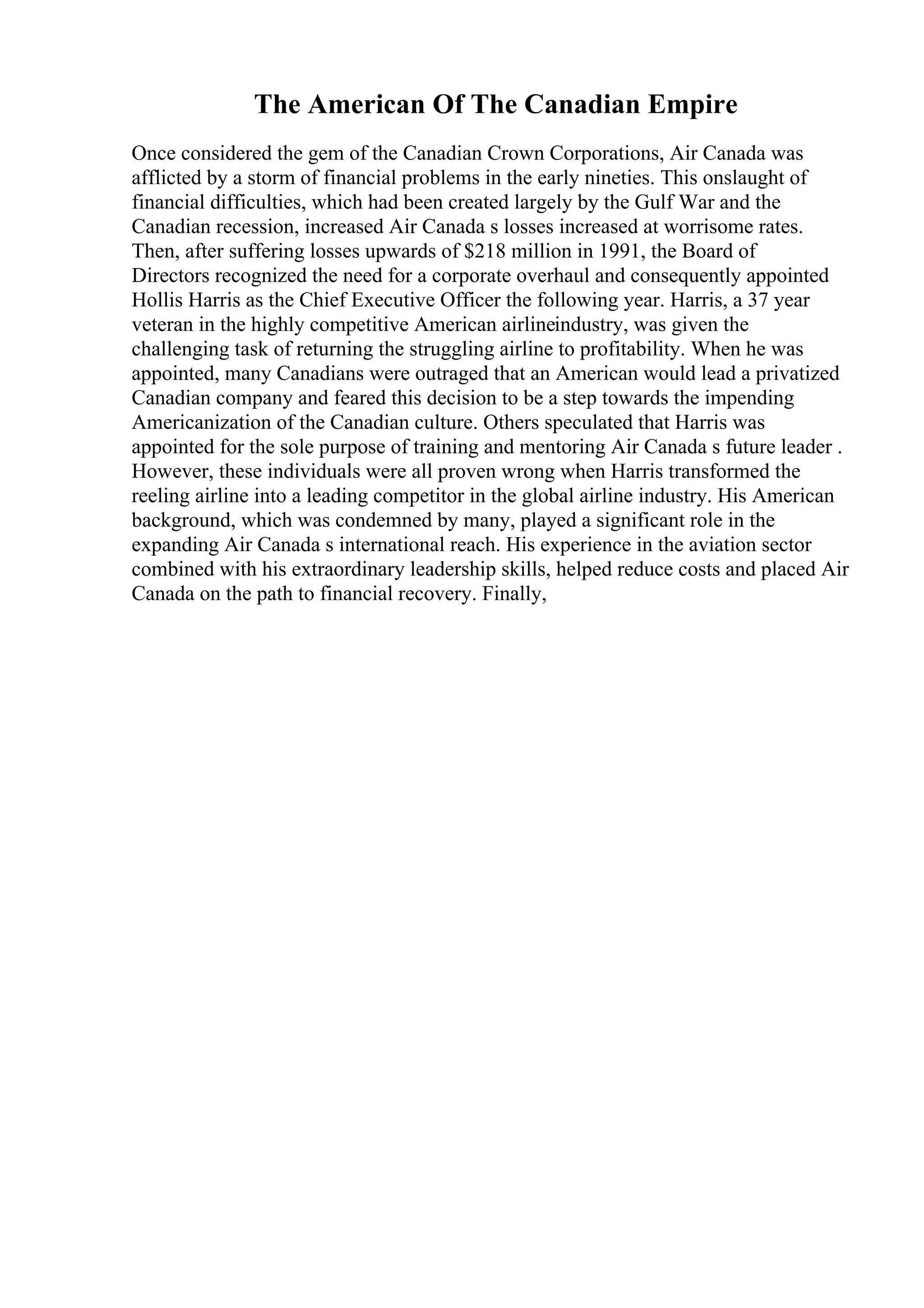 The American Of The Canadian Empire
Once considered the gem of the Canadian Crown Corporations, Air Canada was
afflicted by a storm of financial problems in the early nineties. This onslaught of
financial difficulties, which had been created largely by the Gulf War and the
Canadian recession, increased Air Canada s losses increased at worrisome rates.
Then, after suffering losses upwards of $218 million in 1991, the Board of
Directors recognized the need for a corporate overhaul and consequently appointed
Hollis Harris as the Chief Executive Officer the following year. Harris, a 37 year
veteran in the highly competitive American airlineindustry, was given the
challenging task of returning the struggling airline to profitability. When he was
appointed, many Canadians were outraged that an American would lead a privatized
Canadian company and feared this decision to be a step towards the impending
Americanization of the Canadian culture. Others speculated that Harris was
appointed for the sole purpose of training and mentoring Air Canada s future leader .
However, these individuals were all proven wrong when Harris transformed the
reeling airline into a leading competitor in the global airline industry. His American
background, which was condemned by many, played a significant role in the
expanding Air Canada s international reach. His experience in the aviation sector
combined with his extraordinary leadership skills, helped reduce costs and placed Air
Canada on the path to financial recovery. Finally,
 