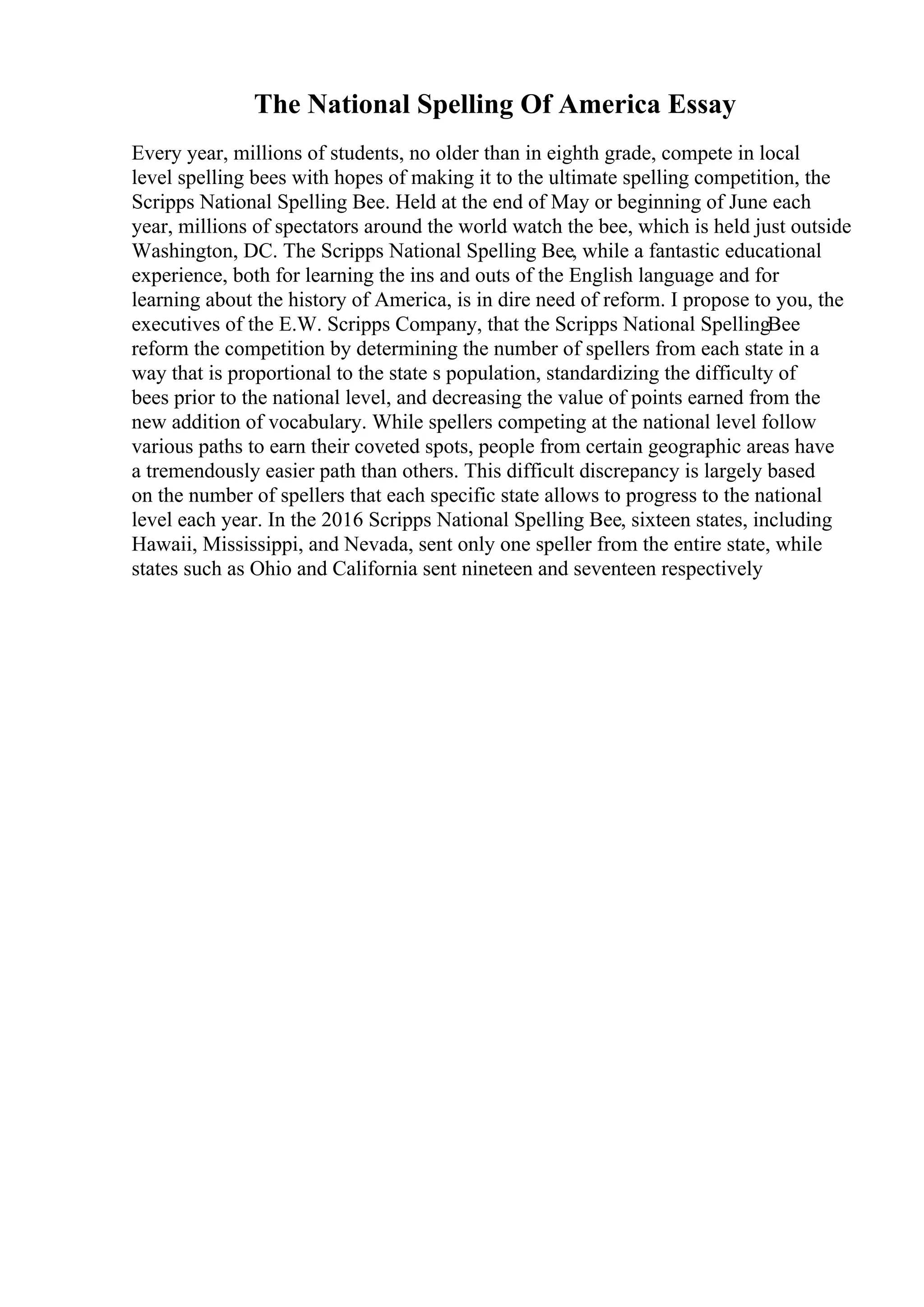 The National Spelling Of America Essay
Every year, millions of students, no older than in eighth grade, compete in local
level spelling bees with hopes of making it to the ultimate spelling competition, the
Scripps National Spelling Bee. Held at the end of May or beginning of June each
year, millions of spectators around the world watch the bee, which is held just outside
Washington, DC. The Scripps National Spelling Bee, while a fantastic educational
experience, both for learning the ins and outs of the English language and for
learning about the history of America, is in dire need of reform. I propose to you, the
executives of the E.W. Scripps Company, that the Scripps National SpellingBee
reform the competition by determining the number of spellers from each state in a
way that is proportional to the state s population, standardizing the difficulty of
bees prior to the national level, and decreasing the value of points earned from the
new addition of vocabulary. While spellers competing at the national level follow
various paths to earn their coveted spots, people from certain geographic areas have
a tremendously easier path than others. This difficult discrepancy is largely based
on the number of spellers that each specific state allows to progress to the national
level each year. In the 2016 Scripps National Spelling Bee, sixteen states, including
Hawaii, Mississippi, and Nevada, sent only one speller from the entire state, while
states such as Ohio and California sent nineteen and seventeen respectively
 