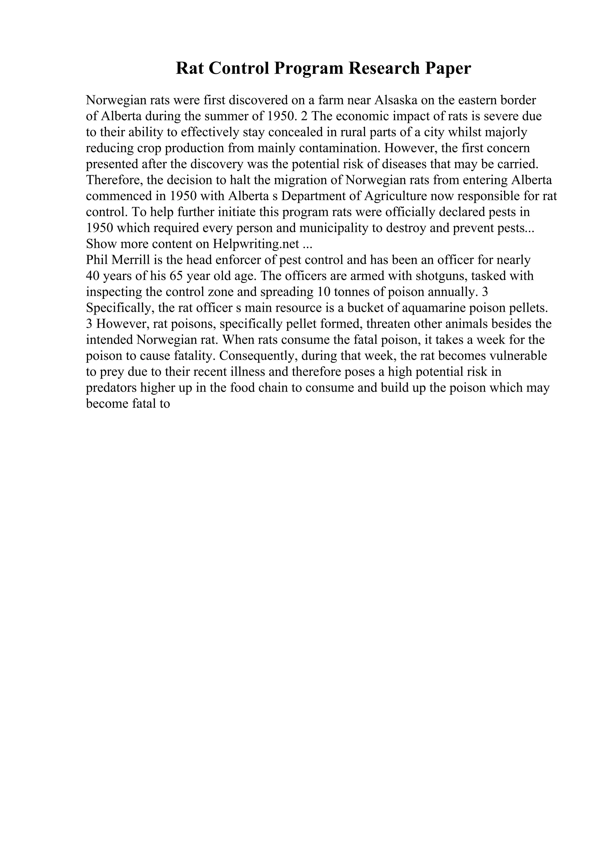Rat Control Program Research Paper
Norwegian rats were first discovered on a farm near Alsaska on the eastern border
of Alberta during the summer of 1950. 2 The economic impact of rats is severe due
to their ability to effectively stay concealed in rural parts of a city whilst majorly
reducing crop production from mainly contamination. However, the first concern
presented after the discovery was the potential risk of diseases that may be carried.
Therefore, the decision to halt the migration of Norwegian rats from entering Alberta
commenced in 1950 with Alberta s Department of Agriculture now responsible for rat
control. To help further initiate this program rats were officially declared pests in
1950 which required every person and municipality to destroy and prevent pests...
Show more content on Helpwriting.net ...
Phil Merrill is the head enforcer of pest control and has been an officer for nearly
40 years of his 65 year old age. The officers are armed with shotguns, tasked with
inspecting the control zone and spreading 10 tonnes of poison annually. 3
Specifically, the rat officer s main resource is a bucket of aquamarine poison pellets.
3 However, rat poisons, specifically pellet formed, threaten other animals besides the
intended Norwegian rat. When rats consume the fatal poison, it takes a week for the
poison to cause fatality. Consequently, during that week, the rat becomes vulnerable
to prey due to their recent illness and therefore poses a high potential risk in
predators higher up in the food chain to consume and build up the poison which may
become fatal to
 