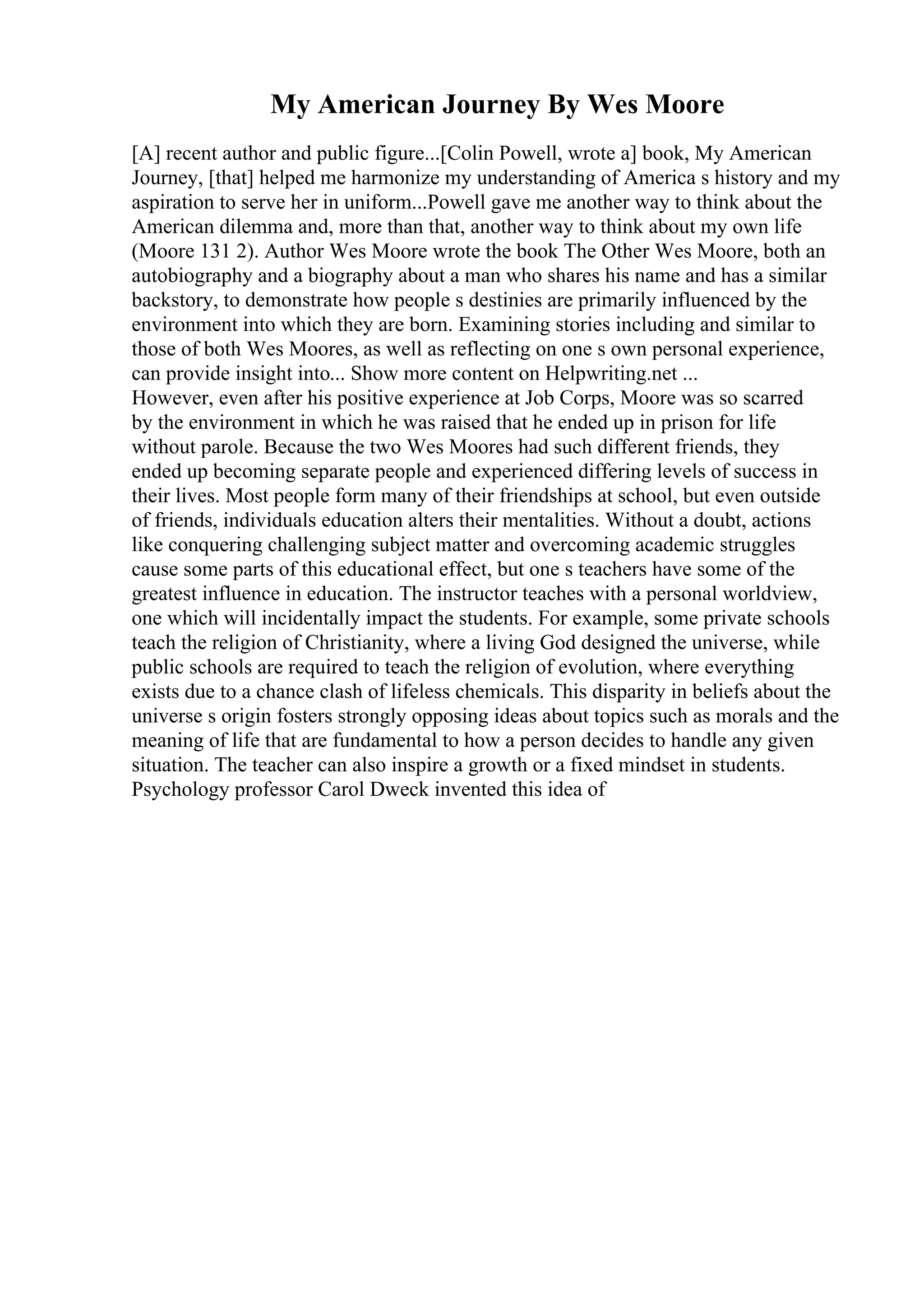 My American Journey By Wes Moore
[A] recent author and public figure...[Colin Powell, wrote a] book, My American
Journey, [that] helped me harmonize my understanding of America s history and my
aspiration to serve her in uniform...Powell gave me another way to think about the
American dilemma and, more than that, another way to think about my own life
(Moore 131 2). Author Wes Moore wrote the book The Other Wes Moore, both an
autobiography and a biography about a man who shares his name and has a similar
backstory, to demonstrate how people s destinies are primarily influenced by the
environment into which they are born. Examining stories including and similar to
those of both Wes Moores, as well as reflecting on one s own personal experience,
can provide insight into... Show more content on Helpwriting.net ...
However, even after his positive experience at Job Corps, Moore was so scarred
by the environment in which he was raised that he ended up in prison for life
without parole. Because the two Wes Moores had such different friends, they
ended up becoming separate people and experienced differing levels of success in
their lives. Most people form many of their friendships at school, but even outside
of friends, individuals education alters their mentalities. Without a doubt, actions
like conquering challenging subject matter and overcoming academic struggles
cause some parts of this educational effect, but one s teachers have some of the
greatest influence in education. The instructor teaches with a personal worldview,
one which will incidentally impact the students. For example, some private schools
teach the religion of Christianity, where a living God designed the universe, while
public schools are required to teach the religion of evolution, where everything
exists due to a chance clash of lifeless chemicals. This disparity in beliefs about the
universe s origin fosters strongly opposing ideas about topics such as morals and the
meaning of life that are fundamental to how a person decides to handle any given
situation. The teacher can also inspire a growth or a fixed mindset in students.
Psychology professor Carol Dweck invented this idea of
 