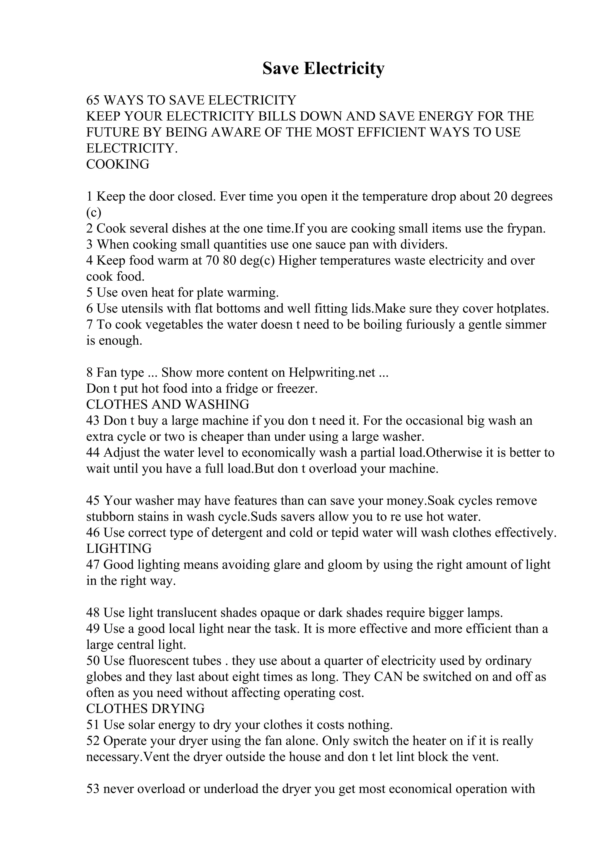 Save Electricity
65 WAYS TO SAVE ELECTRICITY
KEEP YOUR ELECTRICITY BILLS DOWN AND SAVE ENERGY FOR THE
FUTURE BY BEING AWARE OF THE MOST EFFICIENT WAYS TO USE
ELECTRICITY.
COOKING
1 Keep the door closed. Ever time you open it the temperature drop about 20 degrees
(c)
2 Cook several dishes at the one time.If you are cooking small items use the frypan.
3 When cooking small quantities use one sauce pan with dividers.
4 Keep food warm at 70 80 deg(c) Higher temperatures waste electricity and over
cook food.
5 Use oven heat for plate warming.
6 Use utensils with flat bottoms and well fitting lids.Make sure they cover hotplates.
7 To cook vegetables the water doesn t need to be boiling furiously a gentle simmer
is enough.
8 Fan type ... Show more content on Helpwriting.net ...
Don t put hot food into a fridge or freezer.
CLOTHES AND WASHING
43 Don t buy a large machine if you don t need it. For the occasional big wash an
extra cycle or two is cheaper than under using a large washer.
44 Adjust the water level to economically wash a partial load.Otherwise it is better to
wait until you have a full load.But don t overload your machine.
45 Your washer may have features than can save your money.Soak cycles remove
stubborn stains in wash cycle.Suds savers allow you to re use hot water.
46 Use correct type of detergent and cold or tepid water will wash clothes effectively.
LIGHTING
47 Good lighting means avoiding glare and gloom by using the right amount of light
in the right way.
48 Use light translucent shades opaque or dark shades require bigger lamps.
49 Use a good local light near the task. It is more effective and more efficient than a
large central light.
50 Use fluorescent tubes . they use about a quarter of electricity used by ordinary
globes and they last about eight times as long. They CAN be switched on and off as
often as you need without affecting operating cost.
CLOTHES DRYING
51 Use solar energy to dry your clothes it costs nothing.
52 Operate your dryer using the fan alone. Only switch the heater on if it is really
necessary.Vent the dryer outside the house and don t let lint block the vent.
53 never overload or underload the dryer you get most economical operation with
 