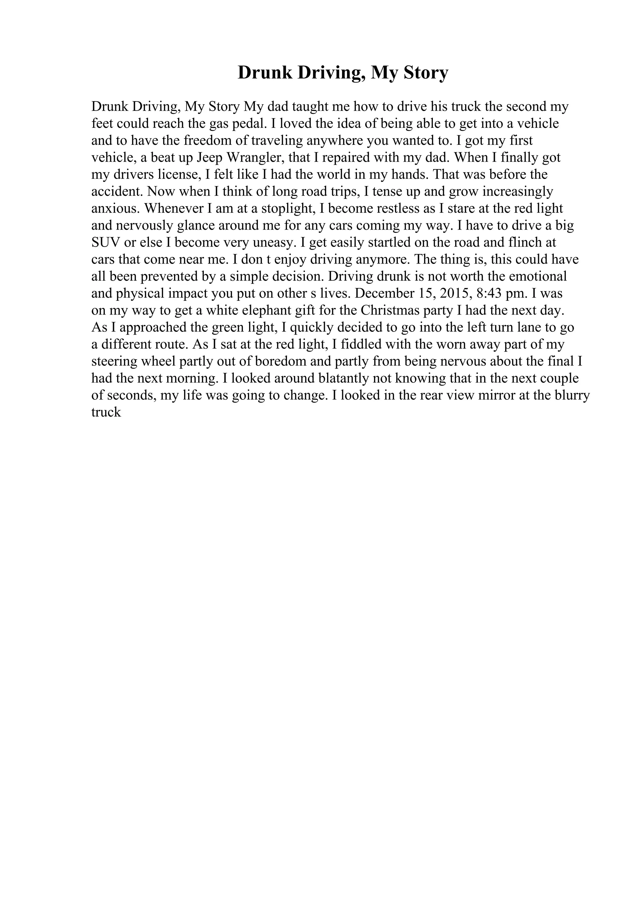Drunk Driving, My Story
Drunk Driving, My Story My dad taught me how to drive his truck the second my
feet could reach the gas pedal. I loved the idea of being able to get into a vehicle
and to have the freedom of traveling anywhere you wanted to. I got my first
vehicle, a beat up Jeep Wrangler, that I repaired with my dad. When I finally got
my drivers license, I felt like I had the world in my hands. That was before the
accident. Now when I think of long road trips, I tense up and grow increasingly
anxious. Whenever I am at a stoplight, I become restless as I stare at the red light
and nervously glance around me for any cars coming my way. I have to drive a big
SUV or else I become very uneasy. I get easily startled on the road and flinch at
cars that come near me. I don t enjoy driving anymore. The thing is, this could have
all been prevented by a simple decision. Driving drunk is not worth the emotional
and physical impact you put on other s lives. December 15, 2015, 8:43 pm. I was
on my way to get a white elephant gift for the Christmas party I had the next day.
As I approached the green light, I quickly decided to go into the left turn lane to go
a different route. As I sat at the red light, I fiddled with the worn away part of my
steering wheel partly out of boredom and partly from being nervous about the final I
had the next morning. I looked around blatantly not knowing that in the next couple
of seconds, my life was going to change. I looked in the rear view mirror at the blurry
truck
 