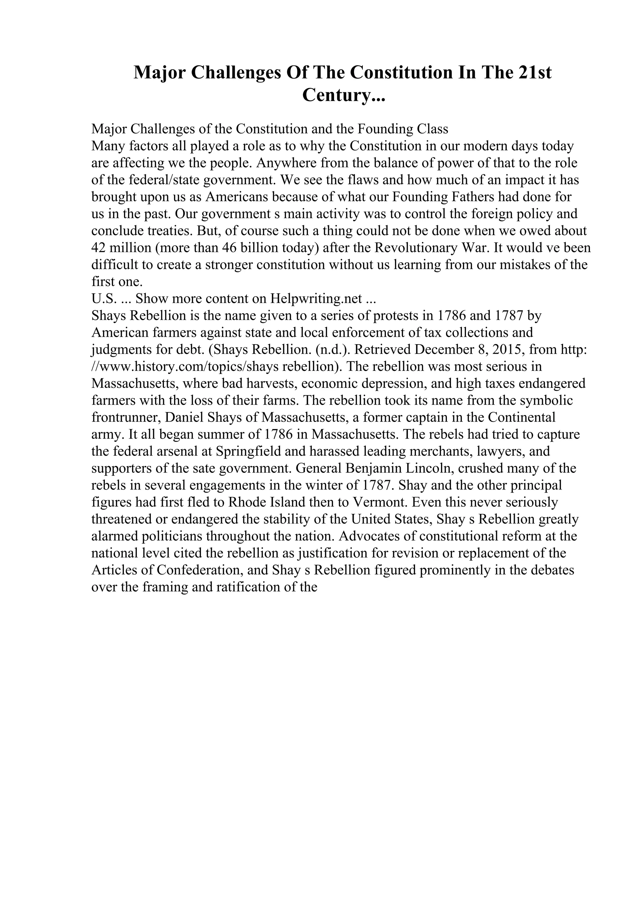 Major Challenges Of The Constitution In The 21st
Century...
Major Challenges of the Constitution and the Founding Class
Many factors all played a role as to why the Constitution in our modern days today
are affecting we the people. Anywhere from the balance of power of that to the role
of the federal/state government. We see the flaws and how much of an impact it has
brought upon us as Americans because of what our Founding Fathers had done for
us in the past. Our government s main activity was to control the foreign policy and
conclude treaties. But, of course such a thing could not be done when we owed about
42 million (more than 46 billion today) after the Revolutionary War. It would ve been
difficult to create a stronger constitution without us learning from our mistakes of the
first one.
U.S. ... Show more content on Helpwriting.net ...
Shays Rebellion is the name given to a series of protests in 1786 and 1787 by
American farmers against state and local enforcement of tax collections and
judgments for debt. (Shays Rebellion. (n.d.). Retrieved December 8, 2015, from http:
//www.history.com/topics/shays rebellion). The rebellion was most serious in
Massachusetts, where bad harvests, economic depression, and high taxes endangered
farmers with the loss of their farms. The rebellion took its name from the symbolic
frontrunner, Daniel Shays of Massachusetts, a former captain in the Continental
army. It all began summer of 1786 in Massachusetts. The rebels had tried to capture
the federal arsenal at Springfield and harassed leading merchants, lawyers, and
supporters of the sate government. General Benjamin Lincoln, crushed many of the
rebels in several engagements in the winter of 1787. Shay and the other principal
figures had first fled to Rhode Island then to Vermont. Even this never seriously
threatened or endangered the stability of the United States, Shay s Rebellion greatly
alarmed politicians throughout the nation. Advocates of constitutional reform at the
national level cited the rebellion as justification for revision or replacement of the
Articles of Confederation, and Shay s Rebellion figured prominently in the debates
over the framing and ratification of the
 