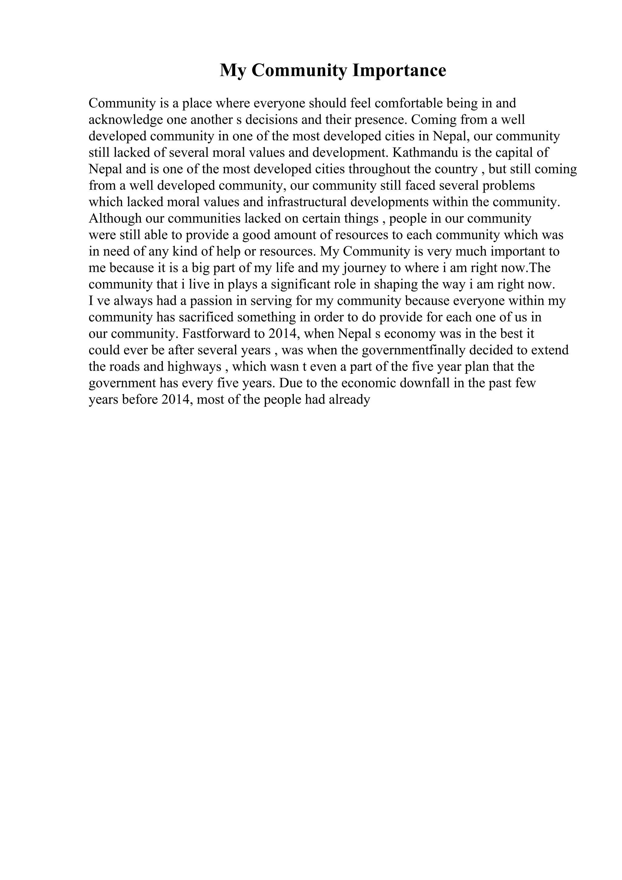 My Community Importance
Community is a place where everyone should feel comfortable being in and
acknowledge one another s decisions and their presence. Coming from a well
developed community in one of the most developed cities in Nepal, our community
still lacked of several moral values and development. Kathmandu is the capital of
Nepal and is one of the most developed cities throughout the country , but still coming
from a well developed community, our community still faced several problems
which lacked moral values and infrastructural developments within the community.
Although our communities lacked on certain things , people in our community
were still able to provide a good amount of resources to each community which was
in need of any kind of help or resources. My Community is very much important to
me because it is a big part of my life and my journey to where i am right now.The
community that i live in plays a significant role in shaping the way i am right now.
I ve always had a passion in serving for my community because everyone within my
community has sacrificed something in order to do provide for each one of us in
our community. Fastforward to 2014, when Nepal s economy was in the best it
could ever be after several years , was when the governmentfinally decided to extend
the roads and highways , which wasn t even a part of the five year plan that the
government has every five years. Due to the economic downfall in the past few
years before 2014, most of the people had already
 