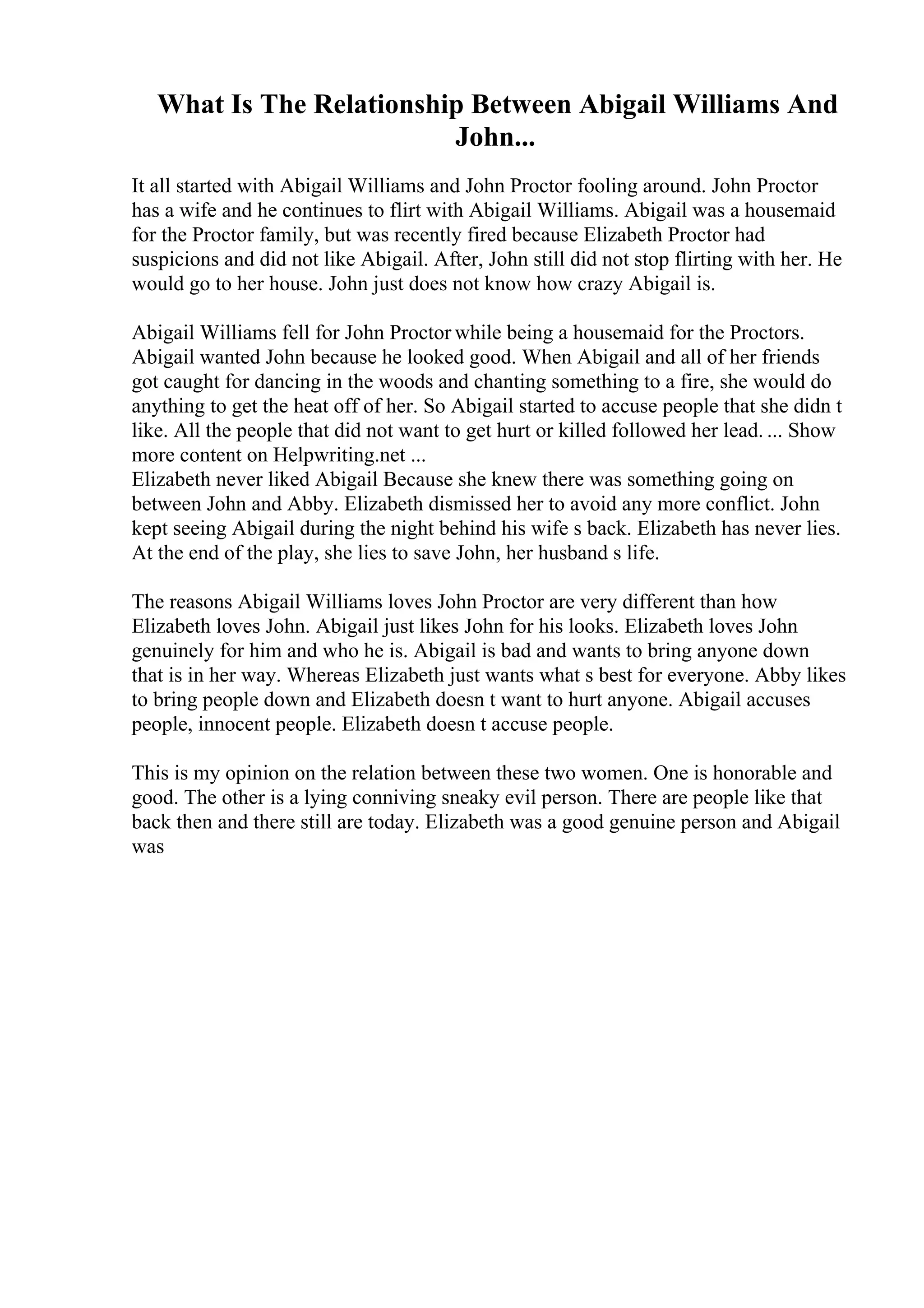 What Is The Relationship Between Abigail Williams And
John...
It all started with Abigail Williams and John Proctor fooling around. John Proctor
has a wife and he continues to flirt with Abigail Williams. Abigail was a housemaid
for the Proctor family, but was recently fired because Elizabeth Proctor had
suspicions and did not like Abigail. After, John still did not stop flirting with her. He
would go to her house. John just does not know how crazy Abigail is.
Abigail Williams fell for John Proctor while being a housemaid for the Proctors.
Abigail wanted John because he looked good. When Abigail and all of her friends
got caught for dancing in the woods and chanting something to a fire, she would do
anything to get the heat off of her. So Abigail started to accuse people that she didn t
like. All the people that did not want to get hurt or killed followed her lead. ... Show
more content on Helpwriting.net ...
Elizabeth never liked Abigail Because she knew there was something going on
between John and Abby. Elizabeth dismissed her to avoid any more conflict. John
kept seeing Abigail during the night behind his wife s back. Elizabeth has never lies.
At the end of the play, she lies to save John, her husband s life.
The reasons Abigail Williams loves John Proctor are very different than how
Elizabeth loves John. Abigail just likes John for his looks. Elizabeth loves John
genuinely for him and who he is. Abigail is bad and wants to bring anyone down
that is in her way. Whereas Elizabeth just wants what s best for everyone. Abby likes
to bring people down and Elizabeth doesn t want to hurt anyone. Abigail accuses
people, innocent people. Elizabeth doesn t accuse people.
This is my opinion on the relation between these two women. One is honorable and
good. The other is a lying conniving sneaky evil person. There are people like that
back then and there still are today. Elizabeth was a good genuine person and Abigail
was
 