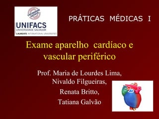 PRÁTICAS MÉDICAS I


Exame aparelho cardíaco e
   vascular periférico
  Prof. Maria de Lourdes Lima,
        Nivaldo Filgueiras,
          Renata Britto,
         Tatiana Galvão
 