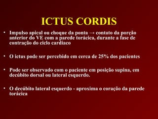 ICTUS CORDIS
• Impulso apical ou choque da ponta → contato da porção
  anterior do VE com a parede torácica, durante a fase de
  contração do ciclo cardíaco

• O ictus pode ser percebido em cerca de 25% dos pacientes

• Pode ser observado com o paciente em posição supina, em
  decúbito dorsal ou lateral esquerdo.

• O decúbito lateral esquerdo - aproxima o coração da parede
  torácica
 