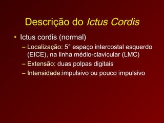 Descrição do Ictus Cordis
• Ictus cordis (normal)
  – Localização: 5° espaço intercostal esquerdo
    (EICE), na linha médio-clavicular (LMC)
  – Extensão: duas polpas digitais
  – Intensidade:impulsivo ou pouco impulsivo
 