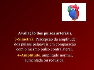 Avaliação dos pulsos arteriais,
3-Simetria. Percepção da amplitude
dos pulsos palpáveis em comparação
 com o mesmo pulso contralateral.
  4-Amplitude. amplitude normal,
      aumentada ou reduzida.
 