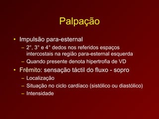 Palpação
• Impulsão para-esternal
  – 2°, 3° e 4° dedos nos referidos espaços
    intercostais na região para-esternal esquerda
  – Quando presente denota hipertrofia de VD
• Frêmito: sensação táctil do fluxo - sopro
  – Localização
  – Situação no ciclo cardíaco (sistólico ou diastólico)
  – Intensidade
 