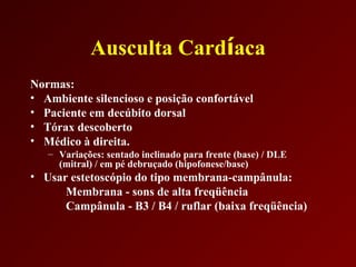 Ausculta Cardíaca
Normas:
• Ambiente silencioso e posição confortável
• Paciente em decúbito dorsal
• Tórax descoberto
• Médico à direita.
   – Variações: sentado inclinado para frente (base) / DLE
     (mitral) / em pé debruçado (hipofonese/base)
• Usar estetoscópio do tipo membrana-campânula:
      Membrana - sons de alta freqüência
      Campânula - B3 / B4 / ruflar (baixa freqüência)
 