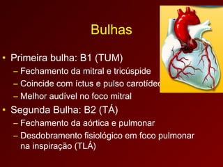 Bulhas
• Primeira bulha: B1 (TUM)
  – Fechamento da mitral e tricúspide
  – Coincide com íctus e pulso carotídeo
  – Melhor audível no foco mitral
• Segunda Bulha: B2 (TÁ)
  – Fechamento da aórtica e pulmonar
  – Desdobramento fisiológico em foco pulmonar
    na inspiração (TLÁ)
 