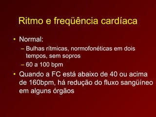 Ritmo e freqüência cardíaca
• Normal:
  – Bulhas rítmicas, normofonéticas em dois
    tempos, sem sopros
  – 60 a 100 bpm
• Quando a FC está abaixo de 40 ou acima
  de 160bpm, há redução do fluxo sangüíneo
  em alguns órgãos
 