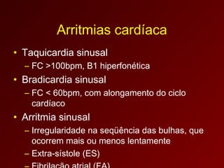 Arritmias cardíaca
• Taquicardia sinusal
  – FC >100bpm, B1 hiperfonética
• Bradicardia sinusal
  – FC < 60bpm, com alongamento do ciclo
    cardíaco
• Arritmia sinusal
  – Irregularidade na seqüência das bulhas, que
    ocorrem mais ou menos lentamente
  – Extra-sístole (ES)
 