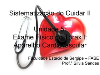 Sistematização do Cuidar II
Unidade 5:
Exame Físico do Tórax I:
Aparelho Cardiovascular
Faculdade Estácio de Sergipe – FASE
Prof.ª Sílvia Sandes
 