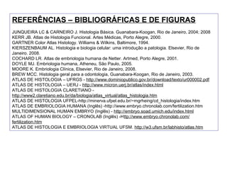 REFERÊNCIAS – BIBLIOGRÁFICAS E DE FIGURAS
JUNQUEIRA LC & CARNEIRO J. Histologia Básica. Guanabara-Koogan, Rio de Janeiro, 2004; 2008
KERR JB. Atlas de Histologia Funcional. Artes Médicas, Porto Alegre, 2000.
GARTNER Color Atlas Histology. Williams & Wilkins, Baltimore, 1994.
KIERSZENBAUM AL. Histologia e biologia celular: uma introdução a patologia. Elsevier, Rio de
Janeiro. 2008.
COCHARD LR. Atlas de embriologia humana de Netter. Artmed, Porto Alegre, 2001.
DOYLE MJ. Embriologia humana, Atheneu, São Paulo, 2005.
MOORE K. Embriologia Clínica, Elsevier, Rio de Janeiro, 2008.
BREW MCC. Histologia geral para a odontologia, Guanabara-Koogan, Rio de Janeiro, 2003.
ATLAS DE HISTOLOGIA – UFRGS - http://www.dominiopublico.gov.br/download/texto/ur000002.pdf
ATLAS DE HISTOLOGIA – UERJ - http://www.micron.uerj.br/atlas/index.html
ATLAS DE HISTOLOGIA CLARETIANO -
http://www2.claretiano.edu.br/da/biologia/atlas_virtual/atlas_histologia.htm
ATLAS DE HISTOLOGIA UFPEL-http://minerva.ufpel.edu.br/~mgrheing/cd_histologia/index.htm
ATLAS DE EMBRIOLOGIA HUMANA (Inglês) -http://www.embryo.chronolab.com/fertilization.htm
MULTIDIMENSIONAL HUMAN EMBRYO (Inglês) - http://embryo.soad.umich.edu/index.html
ATLAS OF HUMAN BIOLOGY – CRONOLAB (Inglês) -Http://www.embryo.chronolab.com/
fertilization.htm
ATLAS DE HISTOLOGIA E EMBRIOLOGIA VIRTUAL UFSM. http://w3.ufsm.br/labhisto/atlas.htm
 