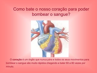 Como bate o nosso coração para poder
              bombear o sangue?




   O coração é um órgão que nunca pára e todos os seus movimentos para
bombear o sangue são muito rápidos chegando a bater 60 a 80 vezes por
minuto.
 