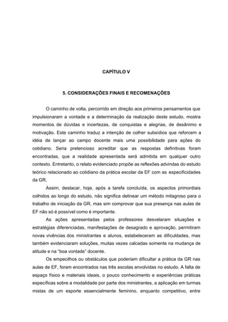110
CAPÍTULO V
5. CONSIDERAÇÕES FINAIS E RECOMENAÇÕES
O caminho de volta, percorrido em direção aos primeiros pensamentos que
impulsionaram a vontade e a determinação da realização deste estudo, mostra
momentos de dúvidas e incertezas, de conquistas e alegrias, de desânimo e
motivação. Este caminho traduz a intenção de colher subsídios que reforcem a
idéia de lançar ao campo docente mais uma possibilidade para ações do
cotidiano. Seria pretencioso acreditar que as respostas definitivas foram
encontradas, que a realidade apresentada será admitida em qualquer outro
contexto. Entretanto, o relato evidenciado propõe as reflexões advindas do estudo
teórico relacionado ao cotidiano da prática escolar da EF com as especificidades
da GR.
Assim, destacar, hoje, após a tarefa concluída, os aspectos primordiais
colhidos ao longo do estudo, não significa delinear um método milagroso para o
trabalho de iniciação da GR, mas sim comprovar que sua presença nas aulas de
EF não só é possível como é importante.
As ações apresentadas pelos professores desvelaram situações e
estratégias diferenciadas, manifestações de desagrado e aprovação, permitiram
novas vivências dos ministrantes e alunos, estabeleceram as dificuldades, mas
também evidenciaram soluções, muitas vezes calcadas somente na mudança de
atitude e na “boa vontade” docente.
Os empecilhos ou obstáculos que poderiam dificultar a prática da GR nas
aulas de EF, foram encontrados nas três escolas envolvidas no estudo. A falta de
espaço físico e materiais ideais, o pouco conhecimento e experiências práticas
específicas sobre a modalidade por parte dos ministrantes, a aplicação em turmas
mistas de um esporte essencialmente feminino, enquanto competitivo, entre
 