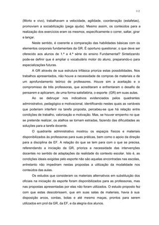 112
(Morto e vivo), trabalhavam a velocidade, agilidade, coordenação (estafetas),
promoviam a sociabilização (pega ajuda). Mesmo assim, os conteúdos para a
realização dos exercícios eram os mesmos, especificamente o correr, saltar, girar
e lançar.
Neste sentido, é coerente a comparação das habilidades básicas com os
elementos corporais fundamentais da GR. É oportuno questionar, o que deve ser
oferecido aos alunos de 1.ª a 4.ª série do ensino Fundamental? Sintetizando
pode-se definir que é ampliar o vocabulário motor do aluno, preparando-o para
especializações futuras.
A GR através de sua estrutura trifásica prioriza estas possibilidades. Nos
trabalhos apresentados, não houve a necessidade de compras de materiais e de
um aprofundamento teórico de professores. Houve sim a aceitação e o
compromisso de três professoras, que acreditaram e enfrentaram o desafio de
pensarem e aplicarem, de uma forma satisfatória, o esporte (GR) em suas aulas.
Ao se debruçar nos indicativos evidenciados pelos quadrantes
administrativo, pedagógico e motivacional, identificando nestes quais as variáveis
que poderiam interferir na tarefa proposta, percebeu-se que há relação entre
condições de trabalho, valorização e motivação. Mas, se houver empenho no que
se pretende realizar, os atalhos se tornam estradas, fazendo das dificuldades as
soluções para a tarefa docente.
O quadrante administrativo mostrou os espaços físicos e materiais
disponibilizados às professoras para suas práticas, bem como o apoio da direção
para a disciplina de EF. A relação do que se tem para com o que se precisa,
referendando a iniciação da GR, prioriza a necessidade das intervenções
docentes no sentido de adaptações da realidade do contexto escolar. Isto é, as
condições ideais exigidas pelo esporte não são aquelas encontradas nas escolas,
entretanto não impediram nestas propostas a utilização da modalidade nos
conteúdos das aulas.
Os estudos que consideram os materiais alternativos em substituição dos
oficiais na iniciação do esporte foram disponibilizados para as professoras, mas
nas propostas apresentadas por elas não foram utilizados. O estudo proposto fez
com que estas descobrissem, que em suas salas de materiais, havia à sua
disposição arcos, cordas, bolas e até mesmo maças, prontos para serem
utilizados em prol da GR, da EF, e da alegria dos alunos.
 