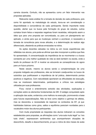 114
carreira docente. Contudo, não se apresentou como um fator interventor nas
propostas aplicadas.
Relevante nesta análise foi a tomada de decisão de cada professora, pois
como foi apontado na metodologia do estudo, levou-se em consideração a
disponibilidade e concordância de cada participante. Sendo importante nesta
questão, alertar que na busca pela formação do grupo de estudos, outros
contatos foram feitos e respostas negativas foram recebidas, reforçando assim a
idéia que para uma proposta ser concretizada, ou para um planejamento ser
aplicado, e ainda para que as mudanças venham a acontecer, é necessário a
tomada de consciência para novas atitudes, e a determinação de realizar algo
diferenciado, afastando as práticas enraizadas na rotina.
As ações docentes calcadas na rotina ou em novas experiências são
refletidas nos alunos, pois pode-se afirmar que eles incorporam a prática que lhes
foi apresentada. A conscientização da importância de se movimentar e a busca
constante por uma melhor qualidade de vida se dará também na escola, onde a
tarefa do professor de EF é mostrar ao educando as conseqüências do agora
para um futuro próximo.
Neste estudo, mesmo os alunos sendo a complementação de uma
proposta instigada aos professores, eles se tornaram coadjuvantes na busca de
subsídios que justificassem a importância de tal prática, determinando pontos
positivos e negativos. Com naturalidade apontaram as dificuldades de execução,
mas se mostraram determinados, participativos e críticos nas estratégias
utilizadas por suas professoras.
Ficou visível o entendimento extraído das atividades, explicações e
correções sobre os elementos fundamentais da GR. O estágio conquistado após
a aplicação das aulas, evidenciou uma melhora na execução, promovendo a base
para futuras especializações. Não se teve como objetivo o garimpo de atletas,
mas se desvendou a necessidade de repensar os conteúdos da EF, já que
habilidades básicas como giros, saltos e equilíbrios pareciam novidades para o
vocabulário motor dos alunos participantes.
Com muita propriedade as respostas dos alunos indicaram os conceitos
estabelecidos para propostas, as afirmações como “uma aula muito legal” ou “era
tudo chato”, expressavam sentimentos que acompanharam situações de
desconforto, desafio e desconhecimento, já que a rotina de dois meses de aulas
 