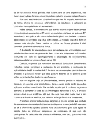 115
de EF foi alterada. Neste período, eles faziam parte de uma experiência, eles
foram observados e filmados, dependia deles o trabalho proposto pela professora.
Por tudo, assumiram um compromisso que lhes foi imposto, contribuíram
de forma efetiva no processo, referendaram os resultados e validaram as
propostas, foram prioritários e inesquecíveis...
Neste sentido, é recomendável que outros estudos sejam desenvolvidos
com o intuito de apresentar a GR como um conteúdo real para as aulas de EF,
incentivando esta prática não só nas aulas da disciplina, mas também como uma
possibilidade de atividade esportiva extra classe. A iniciação esportiva também
merece mais atenção. Saber motivar e cultivar as futuras ginastas é abrir
caminhos para novas conquistas e títulos.
A divulgação de tais resultados deve ser realizada nas universidades, com
estudantes dos cursos de graduação, bem como aos professores já formados,
instituindo um ciclo de aperfeiçoamento e atualização de conhecimentos,
estabelecendo talvez um novo futuro para a GR.
Contudo, os pontos que nortearam este estudo conduziram pensamentos,
reflexões, idéias, permitiram a realização de um propósito, a verificação da
aplicabilidade da GR em aulas de EF. Ao tecer as considerações pertinentes a tal
proposta, é prioritário indicar que cada palavra descrita só foi possível pelas
ações e manifestações de alunos e professoras.
Não se esgotam aqui as possibilidades, mesmo porque o trabalho foi
baseado em apenas uma possibilidade, tantas outras ainda serão pensadas,
aplicadas e ditas como ideais. Na verdade, o principal é continuar regando a
semente, é aumentar a cada dia as informações referentes à GR, é procurar
sempre deixá-la em evidência, até que não seja mais algo muito novo e sim
comum aos dos olhos meninos, das meninas e das professoras e professores.
A tarefa de ensinar esta aliada ao aprender, e é neste sentido que o estudo
foi apresentado, elencando subsídios que justifiquem a presença da GR nas aulas
de EF e oferecendo à prática docente mais uma alternativa para suas ações na
escola. Cabe ao professor estabelecer as estratégias, já que com três
participantes foi detectado três propostas diferentes, com dez, quinze ou vinte,
quem sabe...
 