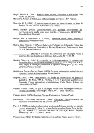 119
Magill, Richard A. (1984). Aprendizagem motora: conceitos e aplicações. São
Paulo: Ed. Blucher.
Marcellino, Nelson. (1990). Lazer e Humanização. Campinas - SP: Papirus.
Mesquita, R. P. (1986). O jogo da aprendizagem na aprendizagem do jogo. In
Revista Técnica de Educação Física. (3), mai/jun.
Milani, Newton. (1999). Desenvolvimento dos padrões fundamentais de
movimento: uma opção pelos jogos infantis. . Florianópolis: CDS/UFSC –
Dissertação de Mestrado.
Minayo, M.C. & Deslandes, S. F. (1999). Pesquisa Social: teoria, método e
criatividade. Petrópolis:Vozes.
Molina, Neto Vicente. (1997a) A Cultura do Professor de Educação Física das
Escolas Públicas de Porto Alegre. Revista Movimento, Porto Alegre, Ano
IV, nº 7, Temas Polêmicos.
________________ (1997b) A formação do profissional em Educação Física e
esportes. Revista Brasileira de Ciências do Esporte, 19 (1): 34-41.
Nasário; Shigunov,. (2001) A concepção da prática pedagógica do professor de
Educação Física: importância e influência do aluno. In V. Shigunov & A. S.
Neto (Orgs). A formação profissional e a prática pedagógica. (p. 97 - 119)
Londrina, Paraná. O autor.
Nedialkova, Gruga e Barros, Deyse. (1986). Curso de treinamento pedagógico em
nível de competição internacional. Rio de janeiro.
Negrine, Airton. (1999). Instrumentos de coleta de informações na pesquisa
qualitativa. IN Neto, V.M. & Triviños, A N. S. A pesquisa Qualitativa na
Educação Física: Alternativas metodológicas. Porto Alegre: Editora da
Universidade UFRGS.
Palafox, Gabriel. (1996). O que é Educação Física: uma abordagem curricular.
Revista Movimento, Porto Alegre, Ano III, nº 4, Temas Polêmicos.
Pallarés, Zaida. (1979). Ginástica Rítmica. Porto Alegre: Redacta/Prodil.
Parâmetros Curriculares Nacionais. (2000). Educação Física/Secretaria de
Educação fundamental. Rio de Janeiro, DP&A.
Paz, J. R. (2002). A visão do aluno sobre a educação física na escola: um estudo
com os alunos de 8.ª série do ensino fundamental de Santa Cruz do Sul,
RS. In ANAIS XXI Simpósio Nacional de Educação Física: Esporte
Amador. (p. 108 – 111) ESEF: UFPEL.
Peuker, Ilona. (1973). Ginástica moderna sem aparelhos. Rio de janeiro: Fórum.
 